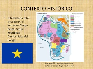 CONTEXTO HISTÓRICO
• Esta historia está
situada en el
entonces Congo
Belga, actual
República
Democrática del
Congo.
• Mapa de África colonial donde se
señala el Congo Belga y su bandera.
 
