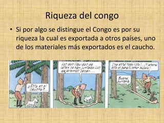 Riqueza del congo
• Si por algo se distingue el Congo es por su
riqueza la cual es exportada a otros países, uno
de los materiales más exportados es el caucho.
 