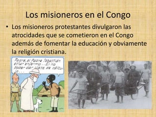 Los misioneros en el Congo
• Los misioneros protestantes divulgaron las
atrocidades que se cometieron en el Congo
además de fomentar la educación y obviamente
la religión cristiana.
 