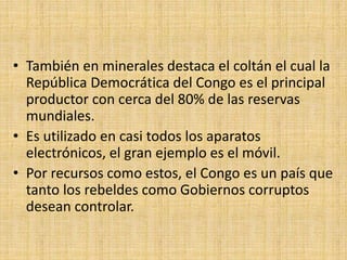 • También en minerales destaca el coltán el cual la
República Democrática del Congo es el principal
productor con cerca del 80% de las reservas
mundiales.
• Es utilizado en casi todos los aparatos
electrónicos, el gran ejemplo es el móvil.
• Por recursos como estos, el Congo es un país que
tanto los rebeldes como Gobiernos corruptos
desean controlar.
 