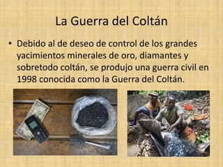 La Guerra del Coltán
• Debido al de deseo de control de los grandes
yacimientos minerales de oro, diamantes y
sobretodo coltán, se produjo una guerra civil en
1998 conocida como la Guerra del Coltán.
 
