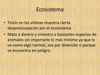 Ecosistema
• Tintín en las viñetas muestra cierta
despreocupación por el ecosistema
• Mata a diestro y siniestro a bastantes especies de
animales sin importarle lo más mínimo ya que lo
ve como algo normal, sea por diversión o porque
se encuentra en peligro.
 