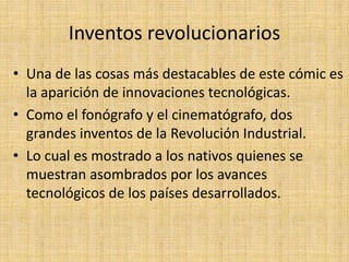 Inventos revolucionarios
• Una de las cosas más destacables de este cómic es
la aparición de innovaciones tecnológicas.
• Como el fonógrafo y el cinematógrafo, dos
grandes inventos de la Revolución Industrial.
• Lo cual es mostrado a los nativos quienes se
muestran asombrados por los avances
tecnológicos de los países desarrollados.
 