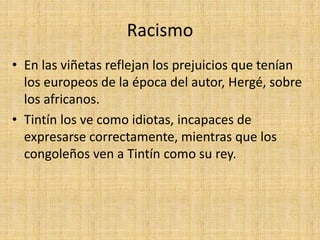 Racismo
• En las viñetas reflejan los prejuicios que tenían
los europeos de la época del autor, Hergé, sobre
los africanos.
• Tintín los ve como idiotas, incapaces de
expresarse correctamente, mientras que los
congoleños ven a Tintín como su rey.
 