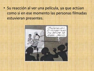 • Su reacción al ver una película, ya que actúan
como si en ese momento las personas filmadas
estuvieran presentes.
 
