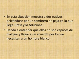 • En esta situación muestra a dos nativos
peleándose por un sombrero de paja en lo que
llega Tintín y lo soluciona.
• Dando a entender que ellos no son capaces de
dialogar y llegar a un acuerdo por lo que
necesitan a un hombre blanco.
 