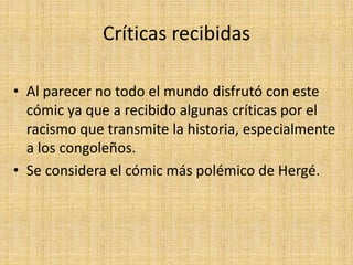 Críticas recibidas
• Al parecer no todo el mundo disfrutó con este
cómic ya que a recibido algunas críticas por el
racismo que transmite la historia, especialmente
a los congoleños.
• Se considera el cómic más polémico de Hergé.
 