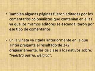 • También algunas páginas fueron editadas por los
comentarios colonialistas que contenían en ellas
ya que los mismos editores se escandalizaron por
ese tipo de comentarios.
• En la viñeta ya citada anteriormente en la que
Tintín pregunta el resultado de 2+2
originariamente, les da clase a los nativos sobre:
“vuestra patria: Bélgica”.
 