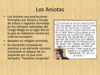 Los Aniotas
• Los Aniotas era asociaciones
formadas por brujos y brujas
de tribus o regiones formadas
en los tiempos coloniales del
Congo Belga en el siglo XIX en
la que se rebelaron contra los
colonos europeos.
• Basados en religión animista.
• Su iniciación consistía en
asesinar a un pariente cercano
simulando el ataque de un
leopardo por lo que eran
llamados “hombres leopardo”.
 