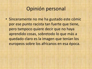 Opinión personal
• Sinceramente no me ha gustado este cómic
por ese punto racista tan fuerte que tiene,
pero tampoco quiere decir que no haya
aprendido cosas, sobretodo lo que más a
quedado claro es la imagen que tenían los
europeos sobre los africanos en esa época.
 