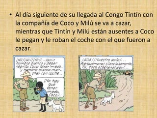 • Al día siguiente de su llegada al Congo Tintín con
la compañía de Coco y Milú se va a cazar,
mientras que Tintín y Milú están ausentes a Coco
le pegan y le roban el coche con el que fueron a
cazar.
 