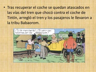 • Tras recuperar el coche se quedan atascados en
las vías del tren que chocó contra el coche de
Tintín, arregló el tren y los pasajeros le llevaron a
la tribu Babaorom.
 