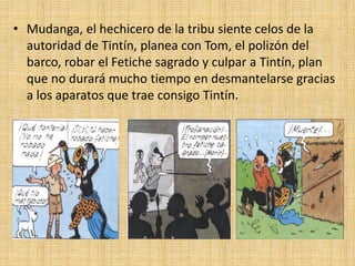 • Mudanga, el hechicero de la tribu siente celos de la
autoridad de Tintín, planea con Tom, el polizón del
barco, robar el Fetiche sagrado y culpar a Tintín, plan
que no durará mucho tiempo en desmantelarse gracias
a los aparatos que trae consigo Tintín.
 