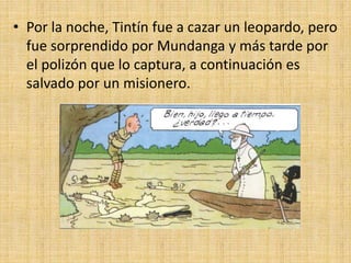 • Por la noche, Tintín fue a cazar un leopardo, pero
fue sorprendido por Mundanga y más tarde por
el polizón que lo captura, a continuación es
salvado por un misionero.
 