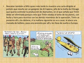 • Rescatan también a Milú quien más tarde le muestra una carta dirigida al
polizón que resulta ser un gangster de Al Capone, jefe de la mafia de Chicago
que quería controlar la producción de diamantes, en el que señala que Tintín
debe ser eliminado porque creía que Tintín estaba al tanto de los planes, con
fecha y hora para reunirse con los demás miembros de la operación, Tintín se
presenta allí y les detiene, A la mañana siguiente se va a cazar, le ataca una
manada de búfalos, pasa una avioneta por allí y les lleva de vuelta a Europa.
 