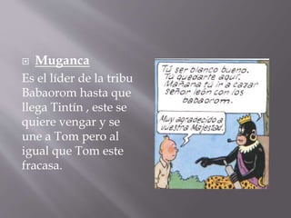  Muganca
Es el líder de la tribu
Babaorom hasta que
llega Tintín , este se
quiere vengar y se
une a Tom pero al
igual que Tom este
fracasa.
 