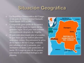  La República Democrática del Congo ,
es un país de África central llamado
Zaire desde 1971 a 1997.
 Comprende gran parte de la cuenca
del rio Congo hasta la región de los
grandes lagos. Es el país más extenso
del continente después de Argelia.
 El país está atravesado por el ecuador,
lo que hace que los índices pluviales
sean muy cortos. Encontramos la selva
de la cuenca del río Congo, rodeada
por sabanas al sur y suroeste, por
montañas al oeste y por pastizales al
norte. El Congo es uno de los países
con mayor diversidad biológica del
planeta.
 
