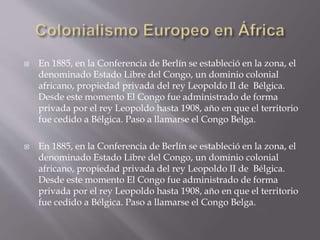  En 1885, en la Conferencia de Berlín se estableció en la zona, el
denominado Estado Libre del Congo, un dominio colonial
africano, propiedad privada del rey Leopoldo II de Bélgica.
Desde este momento El Congo fue administrado de forma
privada por el rey Leopoldo hasta 1908, año en que el territorio
fue cedido a Bélgica. Paso a llamarse el Congo Belga.
 En 1885, en la Conferencia de Berlín se estableció en la zona, el
denominado Estado Libre del Congo, un dominio colonial
africano, propiedad privada del rey Leopoldo II de Bélgica.
Desde este momento El Congo fue administrado de forma
privada por el rey Leopoldo hasta 1908, año en que el territorio
fue cedido a Bélgica. Paso a llamarse el Congo Belga.
 