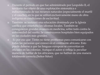  Durante el período en que fue administrado por Leopoldo II, el
territorio fue objeto de una explotación sistemática e
indiscriminada de sus recursos naturales (especialmente el marfil
y el caucho), en la que se utilizó exclusivamente mano de obra
indígena en condiciones de esclavitud.
 También se instauró una educación dominada por la Iglesia
católica que enseñaba los idiomas locales. También se
consiguieron grandes avances en medicina, sobre todo contra la
enfermedad del sueño. Se construyeron hospitales bien equipados
en las ciudades más grandes.
 Es por eso que Tintín no tiene problemas para comunicarse con
todas las personas que conoce en el continente africano. Esto
puede deberse a que las lenguas europeas se convertían en
oficiales en las colonias. Aunque el autor si refleja la peculiar
manera de hablar de los africanos, que no hablan de una manera
totalmente correcta.(Señor-Siñor)
 