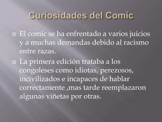  El comic se ha enfrentado a varios juicios
y a muchas demandas debido al racismo
entre razas.
 La primera edición trataba a los
congoleses como idiotas, perezosos,
incivilizados e incapaces de hablar
correctamente ,mas tarde reemplazaron
algunas viñetas por otras.
 