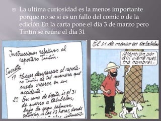 La ultima curiosidad es la menos importante
porque no se si es un fallo del comic o de la
edición En la carta pone el día 3 de marzo pero
Tintín se reúne el día 31
 