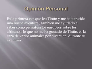 Es la primera vez que leo Tintín y me ha parecido
una buena aventura , también me ayudado a
saber como pensaban los europeos sobre los
africanos, lo que no me ha gustado de Tintín, es la
caza de varios animales por diversión durante su
aventura .
 