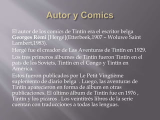 El autor de los comics de Tintín era el escritor belga
Georges Rémi [Hergé](Etterbeek,1907 – Woluwe Saint
Lambert,1983).
Hergé fue el creador de Las Aventuras de Tintín en 1929.
Los tres primeros álbumes de Tintín fueron Tintín en el
país de los Soviets, Tintín en el Congo y Tintín en
América.
Estos fueron publicados por Le Petit Vingtième
suplemento de diario belga . Luego, las aventuras de
Tintín aparecieron en forma de álbum en otras
publicaciones. El último álbum de Tintín fue en 1976 ,
Tintín y los pícaros . Los veintitrés libros de la serie
cuentan con traducciones a todas las lenguas.
 