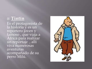  Tintín
Es el protagonista de
la historia y es un
reportero joven y
famoso , que viaja a
África para realizar
un reportaje , allí
viva numerosas
aventuras
acompañado de su
perro Milú.
 