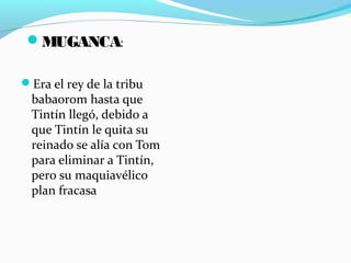 Era el rey de la tribu
babaorom hasta que
Tintín llegó, debido a
que Tintín le quita su
reinado se alía con Tom
para eliminar a Tintín,
pero su maquiavélico
plan fracasa
MUGANCA:
 