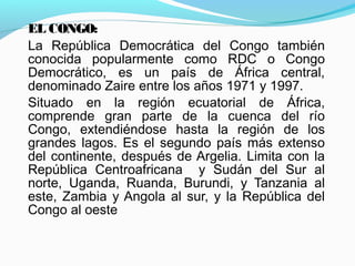 EL CONGO:
La República Democrática del Congo también
conocida popularmente como RDC o Congo
Democrático, es un país de África central,
denominado Zaire entre los años 1971 y 1997.
Situado en la región ecuatorial de África,
comprende gran parte de la cuenca del río
Congo, extendiéndose hasta la región de los
grandes lagos. Es el segundo país más extenso
del continente, después de Argelia. Limita con la
República Centroafricana y Sudán del Sur al
norte, Uganda, Ruanda, Burundi, y Tanzania al
este, Zambia y Angola al sur, y la República del
Congo al oeste
 