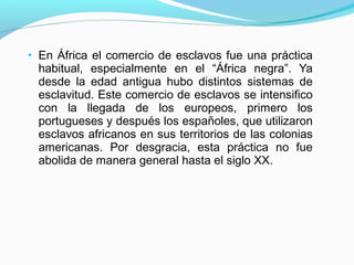 • En África el comercio de esclavos fue una práctica
habitual, especialmente en el “África negra”. Ya
desde la edad antigua hubo distintos sistemas de
esclavitud. Este comercio de esclavos se intensifico
con la llegada de los europeos, primero los
portugueses y después los españoles, que utilizaron
esclavos africanos en sus territorios de las colonias
americanas. Por desgracia, esta práctica no fue
abolida de manera general hasta el siglo XX.
 