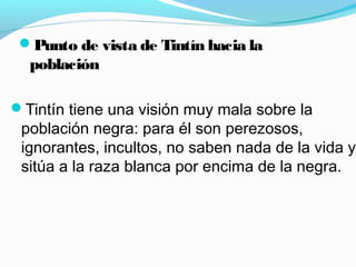Punto de vista de Tintín hacia la
población
Tintín tiene una visión muy mala sobre la
población negra: para él son perezosos,
ignorantes, incultos, no saben nada de la vida y
sitúa a la raza blanca por encima de la negra.
 