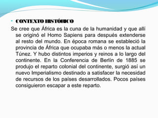 • CONTEXTOHISTÓRICO
Se cree que África es la cuna de la humanidad y que allí
se originó el Homo Sapiens para después extenderse
al resto del mundo. En época romana se estableció la
provincia de África que ocupaba más o menos la actual
Túnez. Y hubo distintos imperios y reinos a lo largo del
continente. En la Conferencia de Berlín de 1885 se
produjo el reparto colonial del continente, surgió así un
nuevo Imperialismo destinado a satisfacer la necesidad
de recursos de los países desarrollados. Pocos países
consiguieron escapar a este reparto.
 