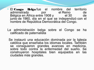 • El Congo Belga fue el nombre del territorio
administrado por el Reino de
Bélgica en África entre 1908 y el 30 de
junio de 1960, día en el que se independizó con el
nombre de República Democrática del Congo.
La administración belga sobre el Congo se ha
calificado de paternalista
Se instauró una educación dominada por la Iglesia
católica que enseñaba los idiomas locales. También
se consiguieron grandes avances en medicina,
sobre todo contra la enfermedad del sueño. Se
construyeron hospitales bien equipados en las
ciudades más grandes.
 