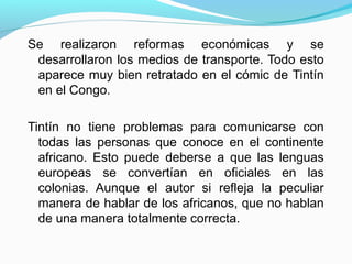 Se realizaron reformas económicas y se
desarrollaron los medios de transporte. Todo esto
aparece muy bien retratado en el cómic de Tintín
en el Congo.
Tintín no tiene problemas para comunicarse con
todas las personas que conoce en el continente
africano. Esto puede deberse a que las lenguas
europeas se convertían en oficiales en las
colonias. Aunque el autor si refleja la peculiar
manera de hablar de los africanos, que no hablan
de una manera totalmente correcta.
 