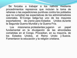 Se forzaba a trabajar a los nativos mediante
procedimientos represivos que incluían la toma de
rehenes o las expediciones punitivas contra los poblados
que no cumplían las expectativas de los administradores
coloniales. El Congo belga fue uno de los mayores
exportadores de uranio para Estados Unidos durante
la Segunda Guerra Mundial y la Guerra Fría.
Los misioneros protestantes jugaron un papel
fundamental en la divulgación de las atrocidades
cometidas en el Congo. Procedían, en su mayoría, de
los Estados Unidos, el Reino Unido y Suecia.
Fomentaron la educación y la religión cristiana.
 