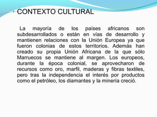 • CONTEXTO CULTURAL
La mayoría de los países africanos son
subdesarrollados o están en vías de desarrollo y
mantienen relaciones con la Unión Europea ya que
fueron colonias de estos territorios. Además han
creado su propia Unión Africana de la que sólo
Marruecos se mantiene al margen. Los europeos,
durante la época colonial, se aprovecharon de
recursos como oro, marfil, maderas y fibras textiles,
pero tras la independencia el interés por productos
como el petróleo, los diamantes y la minería creció.
 