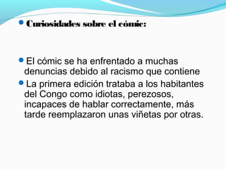 Curiosidades sobre el cómic:
El cómic se ha enfrentado a muchas
denuncias debido al racismo que contiene
La primera edición trataba a los habitantes
del Congo como idiotas, perezosos,
incapaces de hablar correctamente, más
tarde reemplazaron unas viñetas por otras.
 
