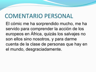 COMENTARIO PERSONAL
El cómic me ha sorprendido mucho, me ha
servido para comprender la acción de los
europeos en África, quizás los salvajes no
son ellos sino nosotros, y para darme
cuenta de la clase de personas que hay en
el mundo, desgraciadamente.
 