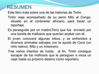 RESUMEN
Este libro trata sobre una de las historias de Tintín.
Tintín viaja acompañado de su perro Milú al Congo,
situado en el continente africano, para hacer un
reportaje.
Es perseguido por un matón(Tom) que fue enviado por
una banda de mafiosos que querían acabar con él.
El joven conocerá algunas tribus, y se enfrentará a
diversos animales salvajes con la ayuda de Cocó (un
niño nativo), Milú y un misionero.
Tras varios intentos de huida, al fin, Tintín consigue
escapar de los mafiosos que le persiguen e inicia un
viaje hasta su próximo destino como reportero.
 