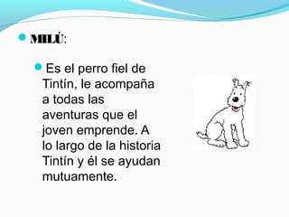 MILÚ:
Es el perro fiel de
Tintín, le acompaña
a todas las
aventuras que el
joven emprende. A
lo largo de la historia
Tintín y él se ayudan
mutuamente.
 