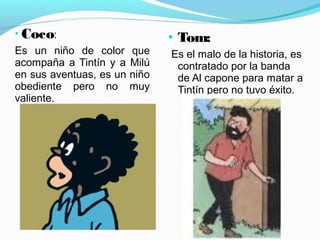 • Coco:
Es un niño de color que
acompaña a Tintín y a Milú
en sus aventuas, es un niño
obediente pero no muy
valiente.
• Tom:
Es el malo de la historia, es
contratado por la banda
de Al capone para matar a
Tintín pero no tuvo éxito.
 