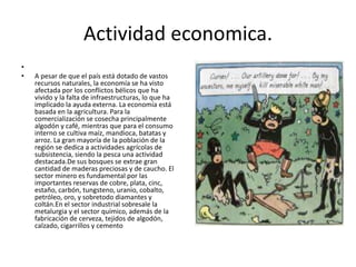 Actividad economica.
•
• A pesar de que el país está dotado de vastos
recursos naturales, la economía se ha visto
afectada por los conflictos bélicos que ha
vivido y la falta de infraestructuras, lo que ha
implicado la ayuda externa. La economía está
basada en la agricultura. Para la
comercialización se cosecha principalmente
algodón y café, mientras que para el consumo
interno se cultiva maíz, mandioca, batatas y
arroz. La gran mayoría de la población de la
región se dedica a actividades agrícolas de
subsistencia, siendo la pesca una actividad
destacada.De sus bosques se extrae gran
cantidad de maderas preciosas y de caucho. El
sector minero es fundamental por las
importantes reservas de cobre, plata, cinc,
estaño, carbón, tungsteno, uranio, cobalto,
petróleo, oro, y sobretodo diamantes y
coltán.En el sector industrial sobresale la
metalurgia y el sector químico, además de la
fabricación de cerveza, tejidos de algodón,
calzado, cigarrillos y cemento
 