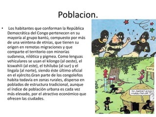 Poblacion.
• Los habitantes que conforman la República
Democrática del Congo pertenecen en su
mayoría al grupo bantú, compuesto por más
de una veintena de etnias, que tienen su
origen en remotas migraciones y que
comparte el territorio con minorías
sudanesa, nilótica y pigmea. Como lenguas
vehiculares se usan el kilongo (al oeste), el
kiswahili (al este), el tshiluba (al sur) y el
lingala (al norte), siendo éste último oficial
en el ejército.Gran parte de los congoleños
habita todavía en zonas rurales, disperso en
poblados de estructura tradicional, aunque
el índice de población urbana es cada vez
más elevado, por el atractivo económico que
ofrecen las ciudades.
 