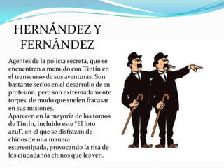 HERNÁNDEZ Y
FERNÁNDEZ
Agentes de la policía secreta, que se
encuentran a menudo con Tintín en
el transcurso de sus aventuras. Son
bastante serios en el desarrollo de su
profesión, pero son extremadamente
torpes, de modo que suelen fracasar
en sus misiones.
Aparecen en la mayoría de los tomos
de Tintín, incluido este “El loto
azul”, en el que se disfrazan de
chinos de una manera
estereotipada, provocando la risa de
los ciudadanos chinos que les ven.

 