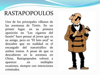 RASTAPOPOULOS
Uno de los principales villanos de
las aventuras de Tintín. En un
primer lugar, en su primera
aparición en “Los cigarros del
faraón” hace pensar al joven que es
su amigo, pero en “El loto azul” se
descubre que en realidad es el
encargado del narcotráfico de
ambos tomos. A pesar de que es
descubierto en la aventura en
China, Rastapopoulos volverá a
aparecer
en
múltiples
ocasiones, siempre con intenciones
criminales.

 
