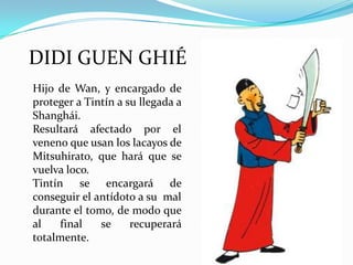 DIDI GUEN GHIÉ
Hijo de Wan, y encargado de
proteger a Tintín a su llegada a
Shanghái.
Resultará afectado por el
veneno que usan los lacayos de
Mitsuhirato, que hará que se
vuelva loco.
Tintín se encargará de
conseguir el antídoto a su mal
durante el tomo, de modo que
al
final
se
recuperará
totalmente.

 