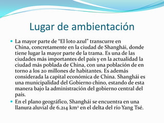 Lugar de ambientación
 La mayor parte de “El loto azul” transcurre en

China, concretamente en la ciudad de Shanghái, donde
tiene lugar la mayor parte de la trama. Es una de las
ciudades más importantes del país y en la actualidad la
ciudad más poblada de China, con una población de en
torno a los 20 millones de habitantes. Es además
considerada la capital económica de China. Shanghái es
una municipalidad del Gobierno chino, estando de esta
manera bajo la administración del gobierno central del
país.
 En el plano geográfico, Shanghái se encuentra en una
llanura aluvial de 6.214 km2 en el delta del río Yang Tsé.

 