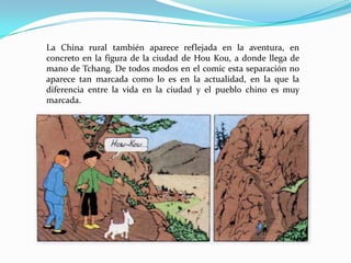 La China rural también aparece reflejada en la aventura, en
concreto en la figura de la ciudad de Hou Kou, a donde llega de
mano de Tchang. De todos modos en el comic esta separación no
aparece tan marcada como lo es en la actualidad, en la que la
diferencia entre la vida en la ciudad y el pueblo chino es muy
marcada.

 