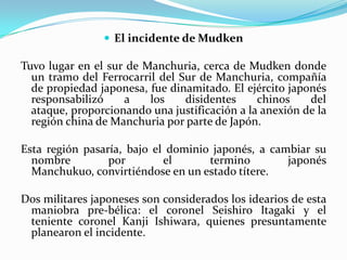  El incidente de Mudken

Tuvo lugar en el sur de Manchuria, cerca de Mudken donde
un tramo del Ferrocarril del Sur de Manchuria, compañía
de propiedad japonesa, fue dinamitado. El ejército japonés
responsabilizó
a
los
disidentes
chinos
del
ataque, proporcionando una justificación a la anexión de la
región china de Manchuria por parte de Japón.
Esta región pasaría, bajo el dominio japonés, a cambiar su
nombre
por
el
termino
japonés
Manchukuo, convirtiéndose en un estado títere.

Dos militares japoneses son considerados los idearios de esta
maniobra pre-bélica: el coronel Seishiro Itagaki y el
teniente coronel Kanji Ishiwara, quienes presuntamente
planearon el incidente.

 